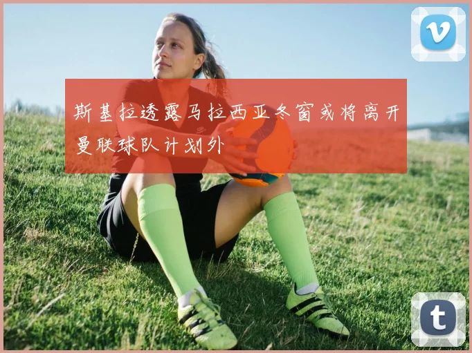 斯基拉透露马拉西亚冬窗或将离开曼联球队计划外