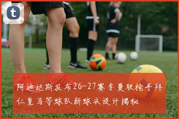 阿迪达斯发布26-27赛季曼联枪手拜仁皇马等球队新球衣设计揭秘
