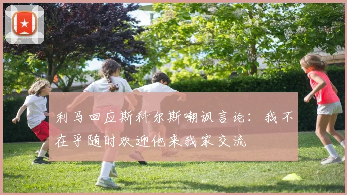 利马回应斯科尔斯嘲讽言论：我不在乎随时欢迎他来我家交流