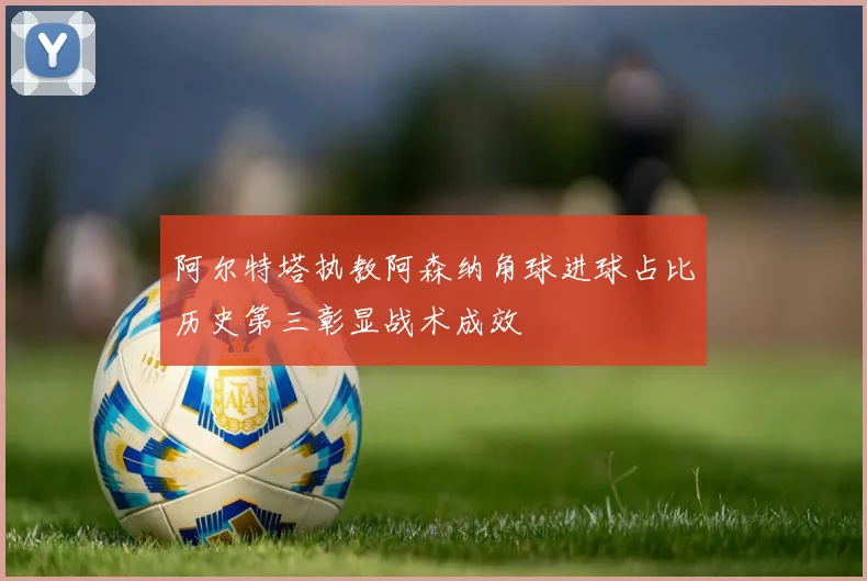 阿尔特塔执教阿森纳角球进球占比历史第三彰显战术成效