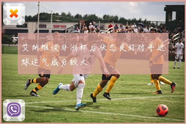艾纳维谈非洲杯后状态良好对手进球运气成分较大