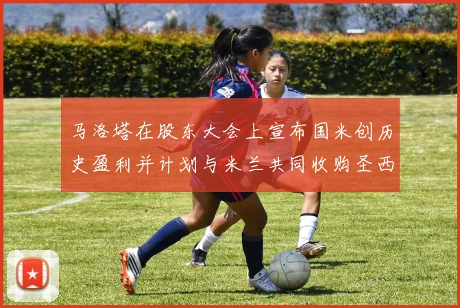 马洛塔在股东大会上宣布国米创历史盈利并计划与米兰共同收购圣西罗