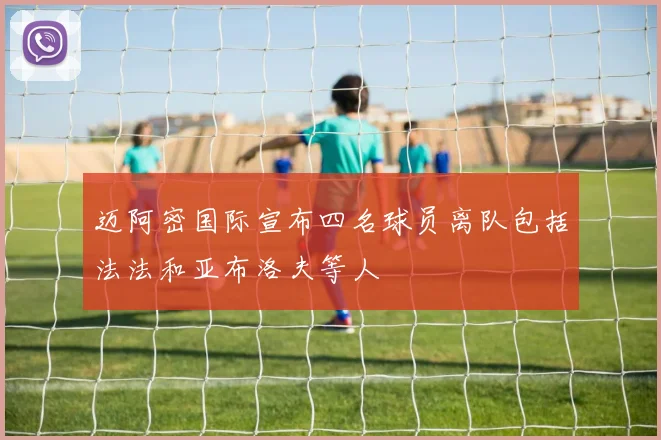 迈阿密国际宣布四名球员离队包括法法和亚布洛夫等人