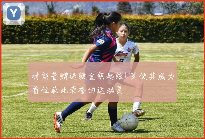 特朗普赠送镀金钥匙给C罗使其成为首位获此荣誉的运动员