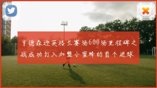 亨德森迎英格兰赛场600场里程碑之战成功打入加盟小蜜蜂的首个进球