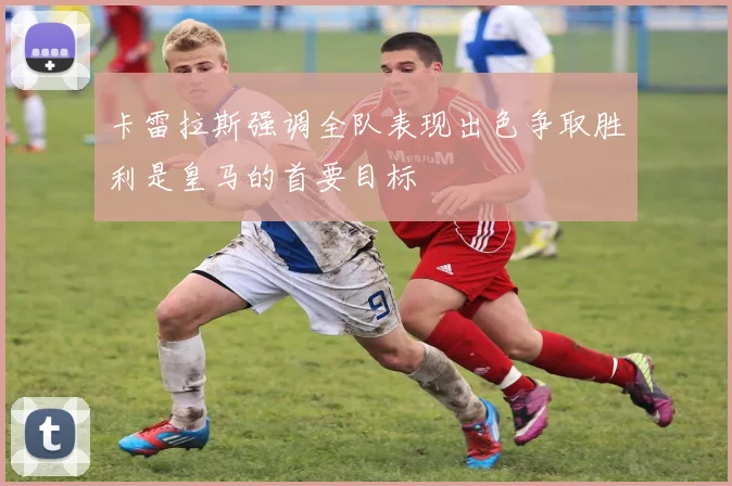 卡雷拉斯强调全队表现出色争取胜利是皇马的首要目标