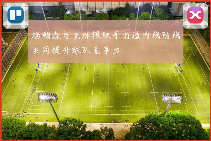 杨瀚森与克林根联手打造内线防线共同提升球队竞争力