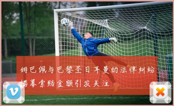 姆巴佩与巴黎圣日耳曼的法律纠纷揭幕索赔金额引发关注