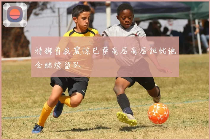 特狮首发震惊巴萨高层高层担忧他会继续留队