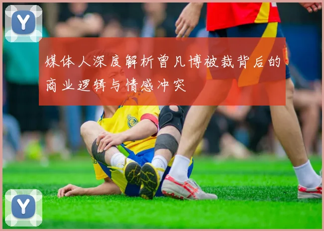 媒体人深度解析曾凡博被裁背后的商业逻辑与情感冲突